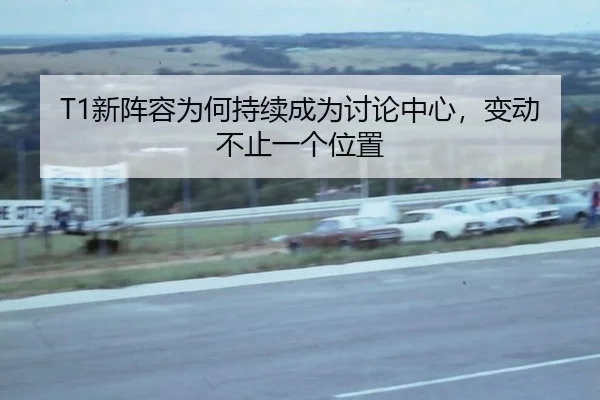 T1新阵容为何持续成为讨论中心，变动不止一个位置
